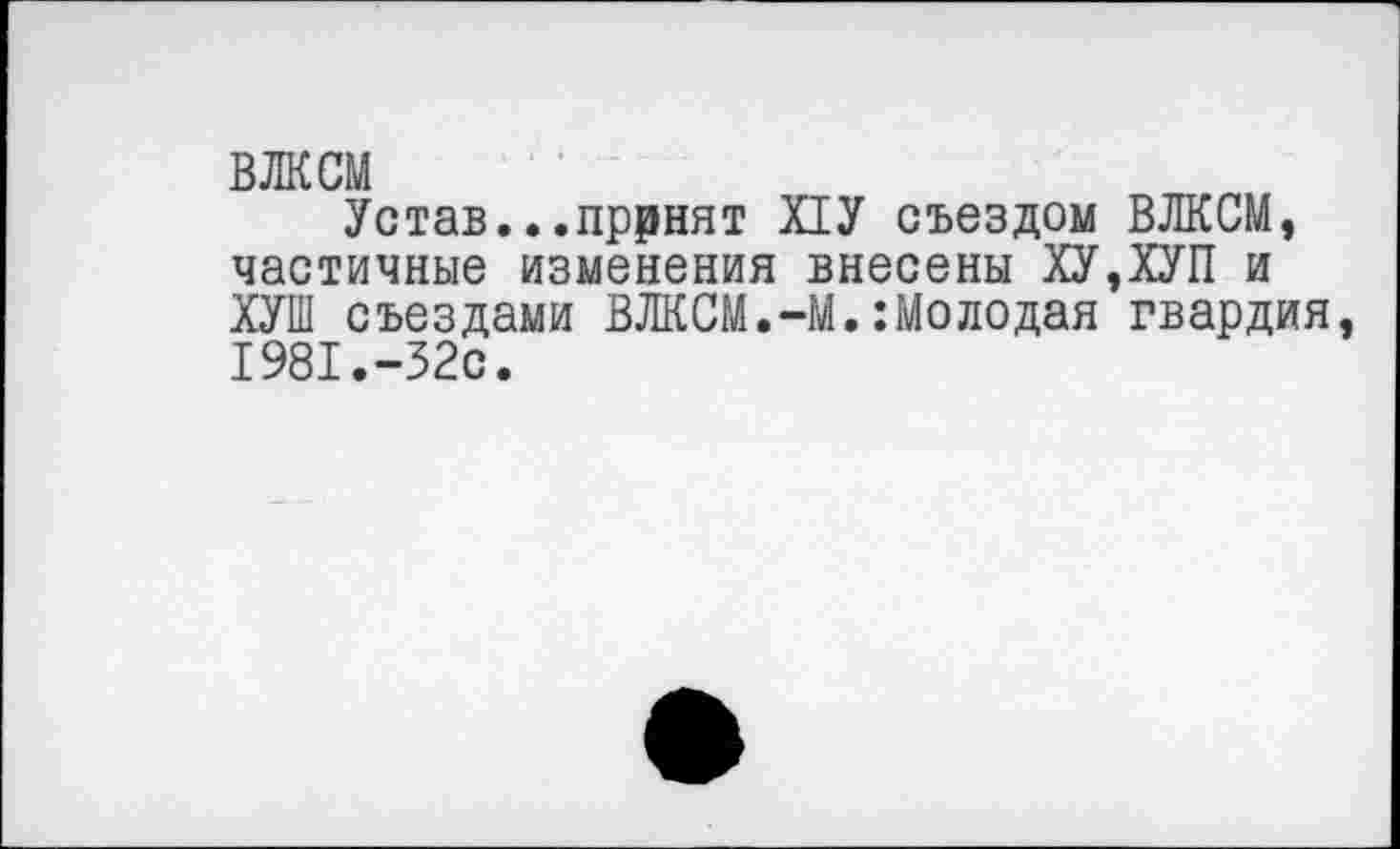 ﻿ВЛКСМ
Устав...пррнят Х1У съездом ВЛКСМ, частичные изменения внесены ХУ,ХУП и ХУШ съездами ВЛКСМ.-М.:Молодая гвардия 1981.-32с.